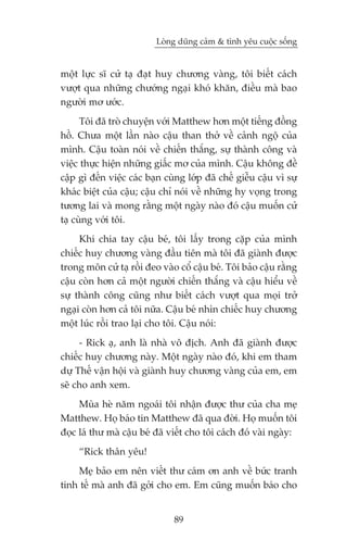 Loâng duäng caãm & tònh yïu cuöåc söëng


möåt lûåc sô cûã taå àaåt huy chûúng vaâng, töi biïët caách
vûúåt qua nhûäng chûúáng ngaåi khoá khùn, àiïìu maâ bao
ngûúâi mú ûúác.
      Töi àaä troâ chuyïån vúái Matthew hún möåt tiïëng àöìng
höì. Chûa möåt lêìn naâo cêåu than thúã vïì caãnh ngöå cuãa
mònh. Cêåu toaân noái vïì chiïën thùæng, sûå thaânh cöng vaâ
viïåc thûåc hiïån nhûäng giêëc mú cuãa mònh. Cêåu khöng àïì
cêåp gò àïën viïåc caác baån cuâng lúáp àaä chïë giïîu cêåu vò sûå
khaác biïåt cuãa cêåu; cêåu chó noái vïì nhûäng hy voång trong
tûúng lai vaâ mong rùçng möåt ngaây naâo àoá cêåu muöën cûã
taå cuâng vúái töi.
     Khi chia tay cêåu beá, töi lêëy trong cùåp cuãa mònh
chiïëc huy chûúng vaâng àêìu tiïn maâ töi àaä giaânh àûúåc
trong mön cûã taå röìi àeo vaâo cöí cêåu beá. Töi baão cêåu rùçng
cêåu coân hún caã möåt ngûúâi chiïën thùæng vaâ cêåu hiïíu vïì
sûå thaânh cöng cuäng nhû biïët caách vûúåt qua moåi trúã
ngaåi coân hún caã töi nûäa. Cêåu beá nhòn chiïëc huy chûúng
möåt luác röìi trao laåi cho töi. Cêåu noái:
     - Rick aå, anh laâ nhaâ vö àõch. Anh àaä giaânh àûúåc
chiïëc huy chûúng naây. Möåt ngaây naâo àoá, khi em tham
dûå Thïë vêån höåi vaâ giaânh huy chûúng vaâng cuãa em, em
seä cho anh xem.
     Muâa heâ nùm ngoaái töi nhêån àûúåc thû cuãa cha meå
Matthew. Hoå baáo tin Matthew àaä qua àúâi. Hoå muöën töi
àoåc laá thû maâ cêåu beá àaä viïët cho töi caách àoá vaâi ngaây:
     “Rick thên yïu!
    Meå baão em nïn viïët thû caám ún anh vïì bûác tranh
tinh tïë maâ anh àaä gúãi cho em. Em cuäng muöën baáo cho


                               89
 