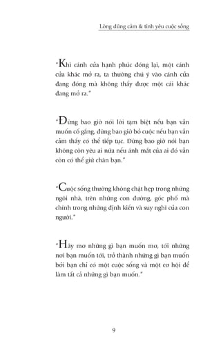 Loâng duäng caãm & tònh yïu cuöåc söëng




“Khi caánh cûãa haånh phuác àoáng laåi, möåt caánh
cûãa khaác múã ra, ta thûúâng chuá yá vaâo caánh cûãa
àang àoáng maâ khöng thêëy àûúåc möåt caái khaác
àang múã ra.”



“Àûâng bao giúâ noái lúâi taåm biïåt nïëu baån vêîn
muöën cöë gùæng, àûâng bao giúâ boã cuöåc nïëu baån vêîn
caãm thêëy coá thïí tiïëp tuåc. Àûâng bao giúâ noái baån
khöng coân yïu ai nûäa nïëu aánh mùæt cuãa ai àoá vêîn
coân coá thïí giûä chên baån.”



“Cuöåc söëng thûúâng khöng chêåt heåp trong nhûäng
ngöi nhaâ, trïn nhûäng con àûúâng, goác phöë maâ
chñnh trong nhûäng àõnh kiïën vaâ suy nghô cuãa con
ngûúâi.”



“Haäy mú nhûäng gò baån muöën mú, túái nhûäng
núi baån muöën túái, trúã thaânh nhûäng gò baån muöën
búãi baån chó coá möåt cuöåc söëng vaâ möåt cú höåi àïí
laâm têët caã nhûäng gò baån muöën.”




                        9
 