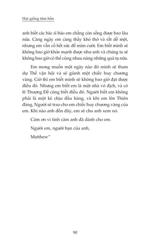 Haåt giöëng têm höìn


anh biïët caác baác sô baão em chùèng coân söëng àûúåc bao lêu
nûäa. Caâng ngaây em caâng thêëy khoá thúã vaâ rêët dïî mïåt,
nhûng em vêîn cöë hïët sûác àïí móm cûúâi. Em biïët mònh seä
khöng bao giúâ khoãe maånh àûúåc nhû anh vaâ chuáng ta seä
khöng bao giúâ coá thïí cuâng nhau nêng nhûäng quaã taå nûäa.
     Em mong muöën möåt ngaây naâo àoá mònh seä tham
dûå Thïë vêån höåi vaâ seä giaânh möåt chiïëc huy chûúng
vaâng. Giúâ thò em biïët mònh seä khöng bao giúâ àaåt àûúåc
àiïìu àoá. Nhûng em biïët em laâ möåt nhaâ vö àõch, vaâ coá
leä Thûúång Àïë cuäng biïët àiïìu àoá. Ngûúâi biïët em khöng
phaãi laâ möåt keã chõu àêìu haâng, vaâ khi em lïn Thiïn
àaâng, Ngûúâi seä trao cho em chiïëc huy chûúng vaâng cuãa
em. Khi naâo anh àïën àêy, em seä cho anh xem noá.
     Caám ún vò tònh caãm anh àaä daânh cho em.
     Ngûúâi em, ngûúâi baån cuãa anh,
     Matthew”




                             90
 