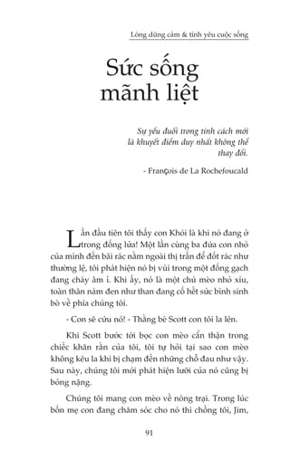 Loâng duäng caãm & tònh yïu cuöåc söëng




                Sûác söëng
                maänh liïåt
                            Sûå yïëu àuöëi trong tñnh caách múái
                        laâ khuyïët àiïím duy nhêët khöng thïí
                                                      thay àöíi.

                              - François de La Rochefoucald




     L    êìn àêìu tiïn töi thêëy con Khoái laâ khi noá àang úã
          trong àöëng lûãa! Möåt lêìn cuâng ba àûáa con nhoã
cuãa mònh àïën baäi raác nùçm ngoaâi thõ trêën àïí àöët raác nhû
thûúâng lïå, töi phaát hiïån noá bõ vuâi trong möåt àöëng gaåch
àang chaáy êm ó. Khi êëy, noá laâ möåt chuá meâo nhoã xñu,
toaân thên naám àen nhû than àang cöë hïët sûác bònh sinh
boâ vïì phña chuáng töi.
     - Con seä cûáu noá! - Thùçng beá Scott con töi la lïn.
     Khi Scott bûúác túái boåc con meâo cêín thêån trong
chiïëc khùn rùçn cuãa töi, töi tûå hoãi taåi sao con meâo
khöng kïu la khi bõ chaåm àïën nhûäng chöî àau nhû vêåy.
Sau naây, chuáng töi múái phaát hiïån lûúäi cuãa noá cuäng bõ
boãng nùång.
     Chuáng töi mang con meâo vïì nöng traåi. Trong luác
böën meå con àang chùm soác cho noá thò chöìng töi, Jim,

                              91
 