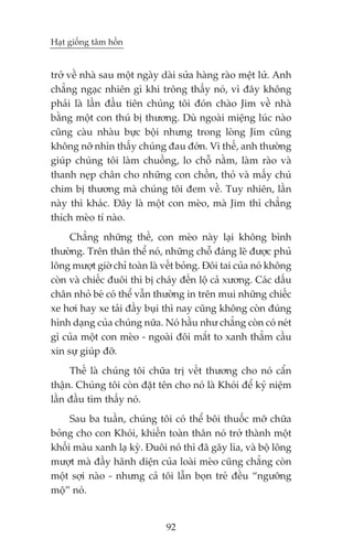 Haåt giöëng têm höìn


trúã vïì nhaâ sau möåt ngaây daâi sûãa haâng raâo mïåt lûã. Anh
chùèng ngaåc nhiïn gò khi tröng thêëy noá, vò àêy khöng
phaãi laâ lêìn àêìu tiïn chuáng töi àoán chaâo Jim vïì nhaâ
bùçng möåt con thuá bõ thûúng. Duâ ngoaâi miïång luác naâo
cuäng caâu nhaâu bûåc böåi nhûng trong loâng Jim cuäng
khöng núä nhòn thêëy chuáng àau àúán. Vò thïë, anh thûúâng
giuáp chuáng töi laâm chuöìng, lo chöî nùçm, laâm raâo vaâ
thanh neåp chên cho nhûäng con chöìn, thoã vaâ mêëy chuá
chim bõ thûúng maâ chuáng töi àem vïì. Tuy nhiïn, lêìn
naây thò khaác. Àêy laâ möåt con meâo, maâ Jim thò chùèng
thñch meâo tñ naâo.
     Chùèng nhûäng thïë, con meâo naây laåi khöng bònh
thûúâng. Trïn thên thïí noá, nhûäng chöî àaáng leä àûúåc phuã
löng mûúåt giúâ chó toaân laâ vïët boãng. Àöi tai cuãa noá khöng
coân vaâ chiïëc àuöi thò bõ chaáy àïën löå caã xûúng. Caác dêëu
chên nhoã beá coá thïí vêîn thûúâng in trïn mui nhûäng chiïëc
xe húi hay xe taãi àêìy buåi thò nay cuäng khöng coân àuáng
hònh daång cuãa chuáng nûäa. Noá hêìu nhû chùèng coân coá neát
gò cuãa möåt con meâo - ngoaâi àöi mùæt to xanh thùèm cêìu
xin sûå giuáp àúä.
     Thïë laâ chuáng töi chûäa trõ vïët thûúng cho noá cêín
thêån. Chuáng töi coân àùåt tïn cho noá laâ Khoái àïí kyã niïåm
lêìn àêìu tòm thêëy noá.
     Sau ba tuêìn, chuáng töi coá thïí böi thuöëc múä chûäa
boãng cho con Khoái, khiïën toaân thên noá trúã thaânh möåt
khöëi maâu xanh laå kyâ. Àuöi noá thò àaä gaäy lòa, vaâ böå löng
mûúåt maâ àêìy haänh diïån cuãa loaâi meâo cuäng chùèng coân
möåt súåi naâo - nhûng caã töi lêîn boån treã àïìu “ngûúäng
möå” noá.


                              92
 