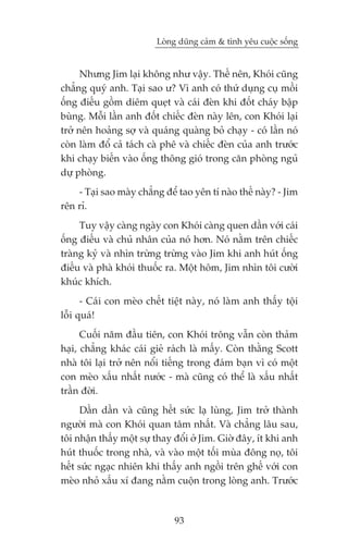 Loâng duäng caãm & tònh yïu cuöåc söëng


      Nhûng Jim laåi khöng nhû vêåy. Thïë nïn, Khoái cuäng
chùèng quyá anh. Taåi sao û? Vò anh coá thûá duång cuå möìi
öëng àiïëu göìm diïm queåt vaâ caái àeân khi àöët chaáy bêåp
buâng. Möîi lêìn anh àöët chiïëc àeân naây lïn, con Khoái laåi
trúã nïn hoaãng súå vaâ quaáng quaâng boã chaåy - coá lêìn noá
coân laâm àöí caã taách caâ phï vaâ chiïëc àeân cuãa anh trûúác
khi chaåy biïën vaâo öëng thöng gioá trong cùn phoâng nguã
dûå phoâng.
    - Taåi sao maây chùèng àïí tao yïn tñ naâo thïë naây? - Jim
rïn ró.
     Tuy vêåy caâng ngaây con Khoái caâng quen dêìn vúái caái
öëng àiïëu vaâ chuã nhên cuãa noá hún. Noá nùçm trïn chiïëc
traâng kyã vaâ nhòn trûâng trûâng vaâo Jim khi anh huát öëng
àiïëu vaâ phaâ khoái thuöëc ra. Möåt höm, Jim nhòn töi cûúâi
khuác khñch.
      - Caái con meâo chïët tiïåt naây, noá laâm anh thêëy töåi
löîi quaá!
      Cuöëi nùm àêìu tiïn, con Khoái tröng vêîn coân thaãm
haåi, chùèng khaác caái gieã raách laâ mêëy. Coân thùçng Scott
nhaâ töi laåi trúã nïn nöíi tiïëng trong àaám baån vò coá möåt
con meâo xêëu nhêët nûúác - maâ cuäng coá thïí laâ xêëu nhêët
trêìn àúâi.
     Dêìn dêìn vaâ cuäng hïët sûác laå luâng, Jim trúã thaânh
ngûúâi maâ con Khoái quan têm nhêët. Vaâ chùèng lêu sau,
töi nhêån thêëy möåt sûå thay àöíi úã Jim. Giúâ àêy, ñt khi anh
huát thuöëc trong nhaâ, vaâ vaâo möåt töëi muâa àöng noå, töi
hïët sûác ngaåc nhiïn khi thêëy anh ngöìi trïn ghïë vúái con
meâo nhoã xêëu xñ àang nùçm cuöån trong loâng anh. Trûúác



                              93
 