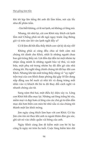 Haåt giöëng têm höìn


khi töi kõp lïn tiïëng thò anh àaä lêìm bêìm, noái cöåc löëc
nhû àïí phên trêìn.
     - Em biïët khöng, coá leä noá laånh, noá khöng coá löng maâ.
     Nhûng, töi nhúá laåi, caái con Khoái naây thñch caái laånh
lùæm maâ! Chùèng phaãi noá àaä nguã ngay trûúác öëng thöng
gioá vaâ trïn saân loát vaán laånh ngùæt àêëy û?
     Coá leä Jim àaä bùæt àêìu thêëy thñch con vêåt kyâ dõ naây röìi!
     Khöng phaãi ai cuäng àïìu chia seã tònh caãm maâ
chuáng töi daânh cho Khoái, nhêët laâ nhûäng ngûúâi chûa
bao giúâ tröng thêëy noá. Lúâi àöìn àaåi àïën tai möåt nhoám tûå
nhêån rùçng mònh laâ nhûäng ngûúâi baão vïå thuá, vaâ möåt
bûäa, möåt phuå nûä trong nhoám hoå àaä àïën goä cûãa nhaâ
chuáng töi. Hoå nghô rùçng chñnh chuáng töi àaä baåc àaäi con
Khoái. Nhûng khi têån mùæt tröng thêëy daáng veã “uy nghi”
trêìn truåi cuãa con Khoái àûúåc phoáng àaåi gêëp 10 lêìn àang
nêëp àùçng sau bïí nuöi caá nhaâ töi vaâ àang trûâng mùæt
nhòn vaâo võ khaách thò baâ ta àaä thay àöíi caách nghô vaâ
nhanh choáng caáo tûâ.
     Sang nùm thûá hai, möåt àiïìu kyâ diïåu xaãy ra. Löng
con Khoái bùæt àêìu moåc laåi. Nhûäng súåi löng trùæng beá xñu,
mïìm maåi vaâ àeåp hún caã löng cuãa caác chuá gaâ tú dêìn dêìn
moåc daâi hún biïën con meâo beá nhoã xêëu xñ cuãa chuáng töi
thaânh möåt laân khoái moãng.
    Jim ngaây caâng thñch laâm baån vúái con Khoái. Coá luác
Jim coân öm noá theo khi anh ra ngoaâi thùm àaân gia suác,
ghò saát noá vaâo chiïëc quêìn vaãi böng cuãa anh.
    Ngaây Khoái cuâng Jim ài kiïëm möåt con beá bõ laåc
cuäng laâ ngaây noá troân ba tuöíi. Cuöåc luâng kiïëm keáo daâi


                                94
 