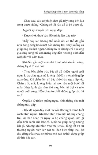 Loâng duäng caãm & tònh yïu cuöåc söëng


    - Chaâo cêåu, cêåu coá phiïìn àûa giaâ naây sang bïn kia
söng àûúåc khöng? Chùèng coá löëi naâo àïí ài böå àûúåc caã.
     Ngûúâi kyå sô ngöìi trïn ngûåa àaáp:
    - Àûúåc chûá, thûa baác. Baác nhaãy lïn àêy naâo.
      Thêëy öng laäo khöng thïí nhêëc nöíi cú thïí àaä gêìn
nhû àöng cûáng khoãi mùåt àêët, chaâng trai nhaãy xuöëng vaâ
giuáp öng leo lïn ngûåa. Chaâng kyå sô khöng chó àûa öng
giaâ sang söng maâ coân mang öng àïën núi öng àõnh àïën
caách àoá vaâi dùåm nûäa.
     Khi àïën gêìn möåt maái nhaâ tranh nhoã xñu êëm cuáng,
chaâng kyå sô toâ moâ hoãi:
    - Thûa baác, chaáu thêëy baác àaä àïí nhiïìu ngûúâi cûúäi
ngûåa khaác chaåy qua maâ khöng nhúâ lêëy möåt ai àïí giuáp
qua söng. Khi chaáu àïën thò baác nhúâ chaáu ngay lêåp tûác.
Chaáu thùæc mùæc khöng hiïíu taåi sao, vaâo möåt buöíi töëi
muâa àöng laånh giaá nhû thïë naây, baác laåi àúåi vaâ nhúâ
ngûúâi cuöëi cuâng. Nïëu chaáu tûâ chöëi khöng giuáp baác thò
sao?
     Öng laäo tûâ tûâ leo xuöëng ngûåa, nhòn thùèng vaâo mùæt
chaâng trai, àaáp:
     - Baác àaä ngöìi àêëy möåt luác röìi. Baác nghô mònh biïët
caách nhòn ngûúâi. Khi baác nhòn vaâo mùæt nhûäng chaâng
trai kia baác nhêån ra ngay laâ hoå chùèng quan têm gò
àïën tònh caãnh cuãa baác caã. Nhúâ hoå giuáp cuäng khöng
ñch gò. Nhûng khi nhòn vaâo mùæt chaáu, loâng töët vaâ sûå
thûúng ngûúâi hiïån lïn rêët roä. Baác biïët rùçng thaái àöå
dõu daâng cuãa chaáu seä múã ra cho baác cú höåi àûúåc giuáp
àúä luác baác cêìn.

                              99
 