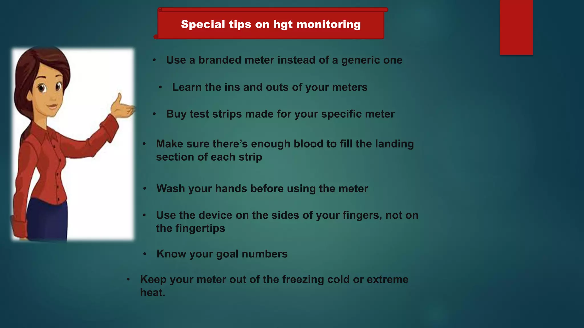 • Use a branded meter instead of a generic one
• Learn the ins and outs of your meters
• Buy test strips made for your specific meter
• Make sure there’s enough blood to fill the landing
section of each strip
• Wash your hands before using the meter
• Use the device on the sides of your fingers, not on
the fingertips
• Know your goal numbers
• Keep your meter out of the freezing cold or extreme
heat.
Special tips on hgt monitoring
 