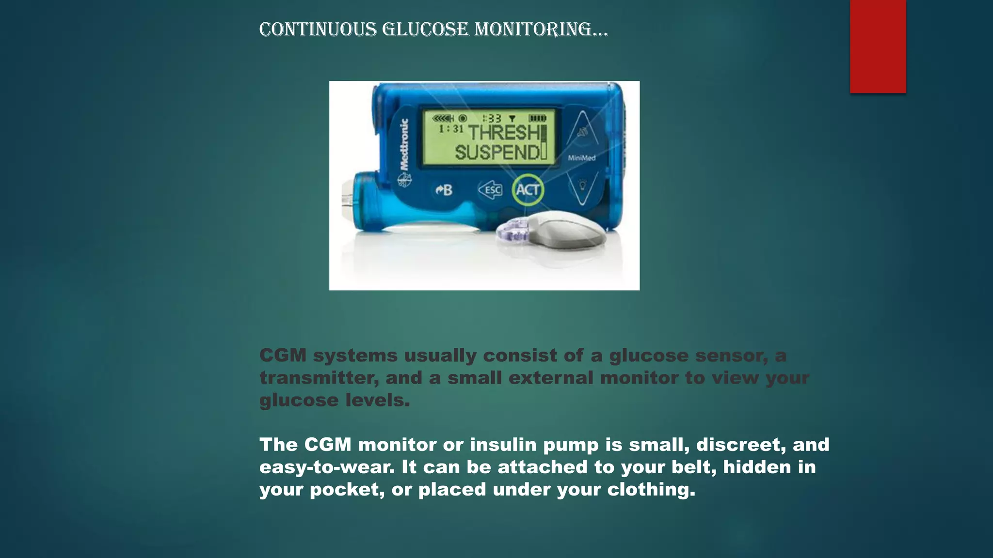 CGM systems usually consist of a glucose sensor, a
transmitter, and a small external monitor to view your
glucose levels.
The CGM monitor or insulin pump is small, discreet, and
easy-to-wear. It can be attached to your belt, hidden in
your pocket, or placed under your clothing.
CONTINUOUS GLUCOSE MONITORING…
 