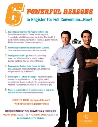 REGISTER TODAY and spread the word.
Visit floridarealtors.org/convention
to Register For Full Convention...Now!
1. Guarantee your seat! See the Property Brothers LIVE!
The HGTV stars will lead our General Session August 16.
(1 comp ticket with FULL convention registration. After July 15, if
seats are still available, tickets can be purchased. $35 for members.
$50 for non-members. This event WILL sell out!)
2. More than 35 education session (several for CE credit).
Learn more to earn more and do it all under one roof.
3. Two days in the Trade Expo. More than 150 industry
experts and exhibitors will be on hand to rock your
business world and make you stronger than ever.
4. Two days in the Solution Center (Inside the Trade
Expo). See custom presentations of products and services
designed specifically for Realtors®
!
5. 1 comp ticket to “A Night In Chicago!” (You WON’T miss the
ultimate Chicago Tribute Band . . . if you register for FULL
convention now. 1 comp ticket with FULL convention registration.
Additional tickets can be purchased by any attendee for $30)
6. Access to an online library of audio recordings of most of the
education session. (Available after convention)
FLORIDA REALTORS®
2013 CONVENTION & TRADE EXPO
MEETING DATES: August 14-18 • TRADE EXPO DATES: August 15-16
ROSEN SHINGLE CREEK, ORLANDO
 