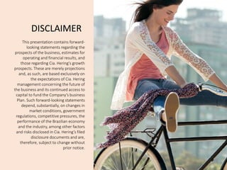 3Q14 
12 
DISCLAIMER 
This presentation contains forward- looking statements regarding the prospects of the business, estimates for operating and financial results, and those regarding Cia. Hering's growth prospects. These are merely projections and, as such, are based exclusively on the expectations of Cia. Hering management concerning the future of the business and its continued access to capital to fund the Company’s business Plan. Such forward-looking statements depend, substantially, on changes in market conditions, government regulations, competitive pressures, the performance of the Brazilian economy and the industry, among other factors and risks disclosed in Cia. Hering’s filed disclosure documents and are, therefore, subject to change without prior notice.  