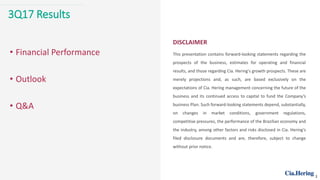 3Q17 Results
DISCLAIMER
This presentation contains forward-looking statements regarding the
prospects of the business, estimates for operating and financial
results, and those regarding Cia. Hering's growth prospects. These are
merely projections and, as such, are based exclusively on the
expectations of Cia. Hering management concerning the future of the
business and its continued access to capital to fund the Company’s
business Plan. Such forward-looking statements depend, substantially,
on changes in market conditions, government regulations,
competitive pressures, the performance of the Brazilian economy and
the industry, among other factors and risks disclosed in Cia. Hering’s
filed disclosure documents and are, therefore, subject to change
without prior notice.
• Financial Performance
• Outlook
• Q&A
2
 