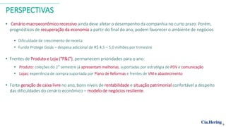PERSPECTIVAS
• Cenário macroeconômico recessivo ainda deve afetar o desempenho da companhia no curto prazo. Porém,
prognósticos de recuperação da economia a partir do final do ano, podem favorecer o ambiente de negócios
• Dificuldade de crescimento de receita
• Fundo Protege Goiás – despesa adicional de R$ 4,5 – 5,0 milhões por trimestre
• Frentes de Produto e Loja (“P&L”), permanecem prioridades para o ano:
• Produto: coleções do 2° semestre já apresentam melhorias, suportadas por estratégia de PDV e comunicação
• Lojas: experiência de compra suportada por Plano de Reformas e frentes de VM e abastecimento
• Forte geração de caixa livre no ano, bons níveis de rentabilidade e situação patrimonial confortável a despeito
das dificuldades do cenário econômico – modelo de negócios resiliente.
9
 