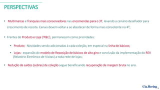 PERSPECTIVAS
• Multimarcas e franquias mais conservadores nas encomendas para o 3T, levando a cenário desafiador para
crescimento de receita. Canais devem voltar a se abastecer de forma mais consistente no 4T;
• Frentes de Produto e Loja (‘P&L’), permanecem como prioridades:
• Produto: Novidades sendo adicionadas à cada coleção, em especial na linha de básicos;
• Lojas: expansão do modelo de Reposição de básicos de alto giro e conclusão da implementação do REV
(Relatório Eletrônico de Visitas) a toda rede de lojas;
• Redução de saldos (sobras) de coleção segue beneficiando recuperação de margem bruta no ano.
9
 