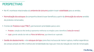 PERSPECTIVAS
• No 4T, incertezas relacionadas ao ambiente de consumo podem trazer volatilidade para as vendas;
• Normalização dos estoques da companhia deverá trazer benefícios a partir da diminuição do volume vendido
de produtos remarcados;
• Frentes de Produto e Loja (“P&L”), permanecem prioridades para o ano:
• Produto: coleção do Alto Verão já apresenta melhorias na relação custo x benefício (‘value for money’)
• Lojas: grande adesão da rede ao Plano de Reformas, que deverá ser superado
• Gestão de abastecimento e de estoques de lojas como foco na busca de menor ruptura, melhor experiência
de compra através de VM e melhora de rentabilidade das lojas por meio da redução do nível de remarcação.
9
 