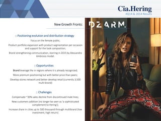 4Q14 & 2014 Results
12
New Growth Fronts:
:: Positioning evolution and distribution strategy
Focus on the female public;
Product portfolio expansion with product segmentation per occasion
and support for the look composition;
Brand strengthening communication, starring in 2015 by Alessandra
Ambrosio model.
:: Opportunities
Brand leverage the in regions where it is already recognized;
More premium positioning but with better price than peers;
Develop stores network and better develop retail (currently 3,500
multi-brand)
:: Challenges
Compensate ~30% sales decline from discontinued male lines;
New customers addition (no longer be seen as ‘a sophisticated
complement to Hering');
Increase share in cities up to 500 thousand through multibrand (low
investment, high return)
 
