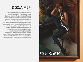 4Q14 & 2014 Results
15
DISCLAIMER
This presentation contains forward-looking
statements regarding the prospects of the
business, estimates for operating and financial
results, and those regarding Cia. Hering's growth
prospects. These are merely projections and, as
such, are based exclusively on the expectations of
Cia. Hering management concerning the future of
the business and its continued access to capital to
fund the Company’s business Plan. Such forward-
looking statements depend, substantially, on
changes in market conditions, government
regulations, competitive pressures, the
performance of the Brazilian economy and the
industry, among other factors and risks disclosed in
Cia. Hering’s filed disclosure documents and are,
therefore, subject to change without prior notice.
 