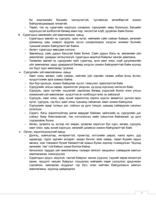 9
ба мэргэжлийн багшийн чиглүүлэгтэй, тусгайлсан хөтөлбөртэй зохион
байгуулагдахаараа ялгаатай.
- Төрөл, тоо нь сурагчийн хэрэгцээ сонирхол, сургуулийн нөөц бололцоо, багшийн
хүрэлцээтэй холбоотой бөгөөд ижил нэр, чиглэлтэй клуб, дугуйлан байж болно.
6 Сурагчдын зөвлөлийн үйл ажиллагааны хувьд
- Сурагчдын зөвлөл нь сургууль, орон нутаг, нийгмийн сайн сайхан байдал, хөгжлийг
дэмжихэд хувь нэмрээ оруулах хүсэл сонирхлоороо нэгдсэн холимог бүлгийн
түвшний зохион байгуулалттай байна.
- Ахлагч сурагчдыг өөрсдөө сонгоно.
- Зөвлөлүүд сайн дурын багштай байж болно. Сайн дурын багш нь зөвлөлийн үйл
ажиллагааг удирдан чиглүүлэхгүй, сурагчдын аюулгүй байдлыг хангаж ажиллана.
- Төлөөлөх зөвлөл нь сургуулийн нийт сурагчид, анги хамт олон, клуб дугуйлангийн
үйл ажиллагааг шууд удирдахгүй бөгөөд нэгдсэн зохион байгуулалттай байж хүүхэд
нэг бүрт хүрч ажиллахад тусална.
 Сургуулийн үйл ажиллагааны хувьд
- Хамт олны хөгжил, сайн сайхан, нийтийн үйл хэргийн төлөөх албан ёсны ёслол,
хүндэтгэлийн арга хэмжээ байна.
- Хүн бүр оролцох, зохион байгуулах хүсэл, тэмүүлэл, эрмэлзэлтэй байх
- Сургуулийн алсын хараа, зорилготой уялдсан, үр дүнд хүргэхэд чиглэсэн байх
- Сургууль, орон нутгийн онцлогийг харгалзах бөгөөд үндэсний болон олон улсын
хэмжээний үйл ажиллагааг хүндэтгэж ач холбогдол өгөх нь зайлшгүй
- Сургууль, хамт олон, хувь хүний зорилготоо хэрхэн хүрсэн амжилтыг дүгнэж орон
нутаг, сургууль, гэр бүл, хамт олны түвшинд тайлагнах ажил зохион байгуулна.
- Сургуулийн өдөр тутмын дэг, соёлын үр дүнг тооцох, цаашид сайжруулах саналыг
хэлэлцэх
- Сурагч, багш зорилгогүйгээр дагаж мөрддөг байхаас зайлсхийх нь сургуулийн дэг
соёлыг баяр баясгалантай, чин сэтгэлээсээ хийж гүйцэтгэж байгаагаас үр дүнг
тодорхойлж болно.
- Аялал, зугаалга нь зүгээр нэг амрах, зугаалах хэрэгсэл бус сурч, хөгжих, сургууль
хамт олон, хувь хүний хэрэгцээ, хөгжлийг дэмжсэн зохион байгуулалттай байх
 Орчин, хэрэглэгдэхүүний хувьд
- Дэлгэц, компьютер, интернеттэй, проектор, илтгэлийн ширээ, чанга яригч, дуу
хураагуур, гэрэл зургийн аппарат, видео бичлэг хийх камер, төрөл бүрийн гарын
авлага, ном товхимол бүхий баяжилттай номын булан зэргээр тохижуулсан “Хүүхэд
хөгжлийн төв”-тэй байхыг санал болгож байна.
- Хичээлээс гадуурх үйл ажиллагааны талаарх ойлголт хандлагыг сайжруулж хамтын
ажиллагаагаа нэмэгдүүлэх
- Сурагчдын эрүүл, аюулгүй, таатай байдлыг хангах үүднээс тэднийг хараа хяналтгүй
орхих, эрсдэлт нөхцөл байдлыг тооцоолон нийгмийн сөрөг үзэгдлээс урьдчилан
сэргийлэх, хамгаалах асуудлыг гэр бүл, олон нийтийн байгууллагын хамтын
ажиллагааны хүрээнд шийдвэрлэх
 