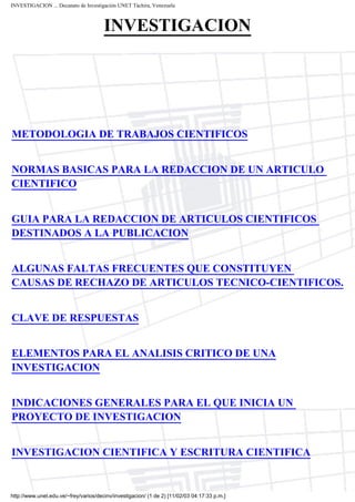 INVESTIGACION ... Decanato de Investigación UNET Táchira, Venezuela



                                       INVESTIGACION




METODOLOGIA DE TRABAJOS CIENTIFICOS


NORMAS BASICAS PARA LA REDACCION DE UN ARTICULO
CIENTIFICO


GUIA PARA LA REDACCION DE ARTICULOS CIENTIFICOS
DESTINADOS A LA PUBLICACION


ALGUNAS FALTAS FRECUENTES QUE CONSTITUYEN
CAUSAS DE RECHAZO DE ARTICULOS TECNICO-CIENTIFICOS.


CLAVE DE RESPUESTAS


ELEMENTOS PARA EL ANALISIS CRITICO DE UNA
INVESTIGACION


INDICACIONES GENERALES PARA EL QUE INICIA UN
PROYECTO DE INVESTIGACION


INVESTIGACION CIENTIFICA Y ESCRITURA CIENTIFICA


http://www.unet.edu.ve/~frey/varios/decinv/investigacion/ (1 de 2) [11/02/03 04:17:33 p.m.]
 