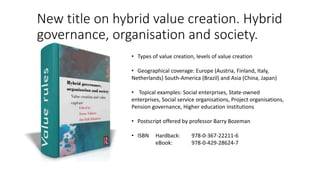 New title on hybrid value creation. Hybrid
governance, organisation and society.
• Types of value creation, levels of value creation
• Geographical coverage: Europe (Austria, Finland, Italy,
Netherlands) South-America (Brazil) and Asia (China, Japan)
• Topical examples: Social enterprises, State-owned
enterprises, Social service organisations, Project organisations,
Pension governance, Higher education institutions
• Postscript offered by professor Barry Bozeman
• ISBN Hardback: 978-0-367-22211-6
eBook: 978-0-429-28624-7
 