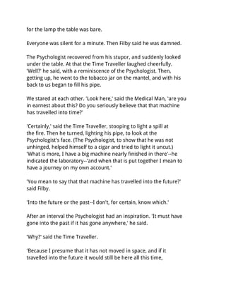 for the lamp the table was bare.

Everyone was silent for a minute. Then Filby said he was damned.

The Psychologist recovered from his stupor, and suddenly looked
under the table. At that the Time Traveller laughed cheerfully.
'Well?' he said, with a reminiscence of the Psychologist. Then,
getting up, he went to the tobacco jar on the mantel, and with his
back to us began to fill his pipe.

We stared at each other. 'Look here,' said the Medical Man, 'are you
in earnest about this? Do you seriously believe that that machine
has travelled into time?'

'Certainly,' said the Time Traveller, stooping to light a spill at
the fire. Then he turned, lighting his pipe, to look at the
Psychologist's face. (The Psychologist, to show that he was not
unhinged, helped himself to a cigar and tried to light it uncut.)
'What is more, I have a big machine nearly finished in there'--he
indicated the laboratory--'and when that is put together I mean to
have a journey on my own account.'

'You mean to say that that machine has travelled into the future?'
said Filby.

'Into the future or the past--I don't, for certain, know which.'

After an interval the Psychologist had an inspiration. 'It must have
gone into the past if it has gone anywhere,' he said.

'Why?' said the Time Traveller.

'Because I presume that it has not moved in space, and if it
travelled into the future it would still be here all this time,
 