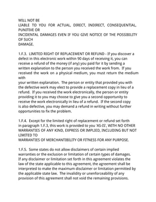 WILL NOT BE
LIABLE TO YOU FOR ACTUAL, DIRECT, INDIRECT, CONSEQUENTIAL,
PUNITIVE OR
INCIDENTAL DAMAGES EVEN IF YOU GIVE NOTICE OF THE POSSIBILITY
OF SUCH
DAMAGE.

1.F.3. LIMITED RIGHT OF REPLACEMENT OR REFUND - If you discover a
defect in this electronic work within 90 days of receiving it, you can
receive a refund of the money (if any) you paid for it by sending a
written explanation to the person you received the work from. If you
received the work on a physical medium, you must return the medium
with
your written explanation. The person or entity that provided you with
the defective work may elect to provide a replacement copy in lieu of a
refund. If you received the work electronically, the person or entity
providing it to you may choose to give you a second opportunity to
receive the work electronically in lieu of a refund. If the second copy
is also defective, you may demand a refund in writing without further
opportunities to fix the problem.

1.F.4. Except for the limited right of replacement or refund set forth
in paragraph 1.F.3, this work is provided to you 'AS-IS', WITH NO OTHER
WARRANTIES OF ANY KIND, EXPRESS OR IMPLIED, INCLUDING BUT NOT
LIMITED TO
WARRANTIES OF MERCHANTIBILITY OR FITNESS FOR ANY PURPOSE.

1.F.5. Some states do not allow disclaimers of certain implied
warranties or the exclusion or limitation of certain types of damages.
If any disclaimer or limitation set forth in this agreement violates the
law of the state applicable to this agreement, the agreement shall be
interpreted to make the maximum disclaimer or limitation permitted by
the applicable state law. The invalidity or unenforceability of any
provision of this agreement shall not void the remaining provisions.
 