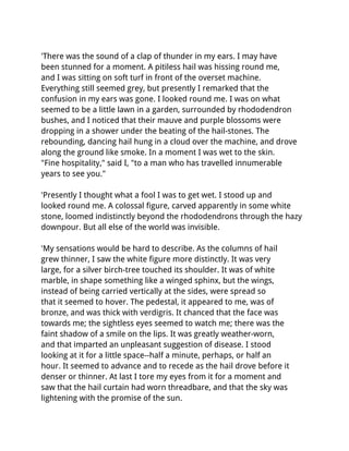 'There was the sound of a clap of thunder in my ears. I may have
been stunned for a moment. A pitiless hail was hissing round me,
and I was sitting on soft turf in front of the overset machine.
Everything still seemed grey, but presently I remarked that the
confusion in my ears was gone. I looked round me. I was on what
seemed to be a little lawn in a garden, surrounded by rhododendron
bushes, and I noticed that their mauve and purple blossoms were
dropping in a shower under the beating of the hail-stones. The
rebounding, dancing hail hung in a cloud over the machine, and drove
along the ground like smoke. In a moment I was wet to the skin.
"Fine hospitality," said I, "to a man who has travelled innumerable
years to see you."

'Presently I thought what a fool I was to get wet. I stood up and
looked round me. A colossal figure, carved apparently in some white
stone, loomed indistinctly beyond the rhododendrons through the hazy
downpour. But all else of the world was invisible.

'My sensations would be hard to describe. As the columns of hail
grew thinner, I saw the white figure more distinctly. It was very
large, for a silver birch-tree touched its shoulder. It was of white
marble, in shape something like a winged sphinx, but the wings,
instead of being carried vertically at the sides, were spread so
that it seemed to hover. The pedestal, it appeared to me, was of
bronze, and was thick with verdigris. It chanced that the face was
towards me; the sightless eyes seemed to watch me; there was the
faint shadow of a smile on the lips. It was greatly weather-worn,
and that imparted an unpleasant suggestion of disease. I stood
looking at it for a little space--half a minute, perhaps, or half an
hour. It seemed to advance and to recede as the hail drove before it
denser or thinner. At last I tore my eyes from it for a moment and
saw that the hail curtain had worn threadbare, and that the sky was
lightening with the promise of the sun.
 
