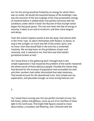 are, for the strong would be fretted by an energy for which there
was no outlet. No doubt the exquisite beauty of the buildings I saw
was the outcome of the last surgings of the now purposeless energy
of mankind before it settled down into perfect harmony with the
conditions under which it lived--the flourish of that triumph which
began the last great peace. This has ever been the fate of energy in
security; it takes to art and to eroticism, and then come languor
and decay.

'Even this artistic impetus would at last die away--had almost died
in the Time I saw. To adorn themselves with flowers, to dance, to
sing in the sunlight: so much was left of the artistic spirit, and
no more. Even that would fade in the end into a contented
inactivity. We are kept keen on the grindstone of pain and
necessity, and, it seemed to me, that here was that hateful
grindstone broken at last!

'As I stood there in the gathering dark I thought that in this
simple explanation I had mastered the problem of the world--mastered
the whole secret of these delicious people. Possibly the checks they
had devised for the increase of population had succeeded too well,
and their numbers had rather diminished than kept stationary.
That would account for the abandoned ruins. Very simple was my
explanation, and plausible enough--as most wrong theories are!




V


'As I stood there musing over this too perfect triumph of man, the
full moon, yellow and gibbous, came up out of an overflow of silver
light in the north-east. The bright little figures ceased to move
about below, a noiseless owl flitted by, and I shivered with the
 