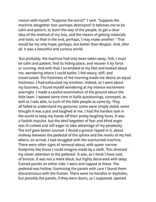 reason with myself. "Suppose the worst?" I said. "Suppose the
machine altogether lost--perhaps destroyed? It behoves me to be
calm and patient, to learn the way of the people, to get a clear
idea of the method of my loss, and the means of getting materials
and tools; so that in the end, perhaps, I may make another." That
would be my only hope, perhaps, but better than despair. And, after
all, it was a beautiful and curious world.

'But probably, the machine had only been taken away. Still, I must
be calm and patient, find its hiding-place, and recover it by force
or cunning. And with that I scrambled to my feet and looked about
me, wondering where I could bathe. I felt weary, stiff, and
travel-soiled. The freshness of the morning made me desire an equal
freshness. I had exhausted my emotion. Indeed, as I went about
my business, I found myself wondering at my intense excitement
overnight. I made a careful examination of the ground about the
little lawn. I wasted some time in futile questionings, conveyed, as
well as I was able, to such of the little people as came by. They
all failed to understand my gestures; some were simply stolid, some
thought it was a jest and laughed at me. I had the hardest task in
the world to keep my hands off their pretty laughing faces. It was
a foolish impulse, but the devil begotten of fear and blind anger
was ill curbed and still eager to take advantage of my perplexity.
The turf gave better counsel. I found a groove ripped in it, about
midway between the pedestal of the sphinx and the marks of my feet
where, on arrival, I had struggled with the overturned machine.
There were other signs of removal about, with queer narrow
footprints like those I could imagine made by a sloth. This directed
my closer attention to the pedestal. It was, as I think I have said,
of bronze. It was not a mere block, but highly decorated with deep
framed panels on either side. I went and rapped at these. The
pedestal was hollow. Examining the panels with care I found them
discontinuous with the frames. There were no handles or keyholes,
but possibly the panels, if they were doors, as I supposed, opened
 