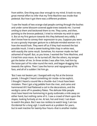 from within. One thing was clear enough to my mind. It took no very
great mental effort to infer that my Time Machine was inside that
pedestal. But how it got there was a different problem.

'I saw the heads of two orange-clad people coming through the bushes
and under some blossom-covered apple-trees towards me. I turned
smiling to them and beckoned them to me. They came, and then,
pointing to the bronze pedestal, I tried to intimate my wish to open
it. But at my first gesture towards this they behaved very oddly. I
don't know how to convey their expression to you. Suppose you were
to use a grossly improper gesture to a delicate-minded woman--it is
how she would look. They went off as if they had received the last
possible insult. I tried a sweet-looking little chap in white next,
with exactly the same result. Somehow, his manner made me feel
ashamed of myself. But, as you know, I wanted the Time Machine, and
I tried him once more. As he turned off, like the others, my temper
got the better of me. In three strides I was after him, had him by
the loose part of his robe round the neck, and began dragging him
towards the sphinx. Then I saw the horror and repugnance of his
face, and all of a sudden I let him go.

'But I was not beaten yet. I banged with my fist at the bronze
panels. I thought I heard something stir inside--to be explicit,
I thought I heard a sound like a chuckle--but I must have been
mistaken. Then I got a big pebble from the river, and came and
hammered till I had flattened a coil in the decorations, and the
verdigris came off in powdery flakes. The delicate little people
must have heard me hammering in gusty outbreaks a mile away on
either hand, but nothing came of it. I saw a crowd of them upon the
slopes, looking furtively at me. At last, hot and tired, I sat down
to watch the place. But I was too restless to watch long; I am too
Occidental for a long vigil. I could work at a problem for years,
but to wait inactive for twenty-four hours--that is another matter.
 
