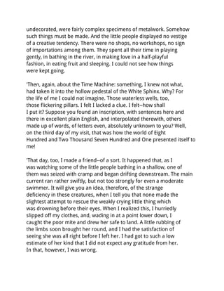 undecorated, were fairly complex specimens of metalwork. Somehow
such things must be made. And the little people displayed no vestige
of a creative tendency. There were no shops, no workshops, no sign
of importations among them. They spent all their time in playing
gently, in bathing in the river, in making love in a half-playful
fashion, in eating fruit and sleeping. I could not see how things
were kept going.

'Then, again, about the Time Machine: something, I knew not what,
had taken it into the hollow pedestal of the White Sphinx. Why? For
the life of me I could not imagine. Those waterless wells, too,
those flickering pillars. I felt I lacked a clue. I felt--how shall
I put it? Suppose you found an inscription, with sentences here and
there in excellent plain English, and interpolated therewith, others
made up of words, of letters even, absolutely unknown to you? Well,
on the third day of my visit, that was how the world of Eight
Hundred and Two Thousand Seven Hundred and One presented itself to
me!

'That day, too, I made a friend--of a sort. It happened that, as I
was watching some of the little people bathing in a shallow, one of
them was seized with cramp and began drifting downstream. The main
current ran rather swiftly, but not too strongly for even a moderate
swimmer. It will give you an idea, therefore, of the strange
deficiency in these creatures, when I tell you that none made the
slightest attempt to rescue the weakly crying little thing which
was drowning before their eyes. When I realized this, I hurriedly
slipped off my clothes, and, wading in at a point lower down, I
caught the poor mite and drew her safe to land. A little rubbing of
the limbs soon brought her round, and I had the satisfaction of
seeing she was all right before I left her. I had got to such a low
estimate of her kind that I did not expect any gratitude from her.
In that, however, I was wrong.
 