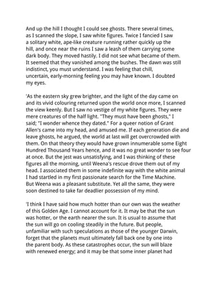 And up the hill I thought I could see ghosts. There several times,
as I scanned the slope, I saw white figures. Twice I fancied I saw
a solitary white, ape-like creature running rather quickly up the
hill, and once near the ruins I saw a leash of them carrying some
dark body. They moved hastily. I did not see what became of them.
It seemed that they vanished among the bushes. The dawn was still
indistinct, you must understand. I was feeling that chill,
uncertain, early-morning feeling you may have known. I doubted
my eyes.

'As the eastern sky grew brighter, and the light of the day came on
and its vivid colouring returned upon the world once more, I scanned
the view keenly. But I saw no vestige of my white figures. They were
mere creatures of the half light. "They must have been ghosts," I
said; "I wonder whence they dated." For a queer notion of Grant
Allen's came into my head, and amused me. If each generation die and
leave ghosts, he argued, the world at last will get overcrowded with
them. On that theory they would have grown innumerable some Eight
Hundred Thousand Years hence, and it was no great wonder to see four
at once. But the jest was unsatisfying, and I was thinking of these
figures all the morning, until Weena's rescue drove them out of my
head. I associated them in some indefinite way with the white animal
I had startled in my first passionate search for the Time Machine.
But Weena was a pleasant substitute. Yet all the same, they were
soon destined to take far deadlier possession of my mind.

'I think I have said how much hotter than our own was the weather
of this Golden Age. I cannot account for it. It may be that the sun
was hotter, or the earth nearer the sun. It is usual to assume that
the sun will go on cooling steadily in the future. But people,
unfamiliar with such speculations as those of the younger Darwin,
forget that the planets must ultimately fall back one by one into
the parent body. As these catastrophes occur, the sun will blaze
with renewed energy; and it may be that some inner planet had
 