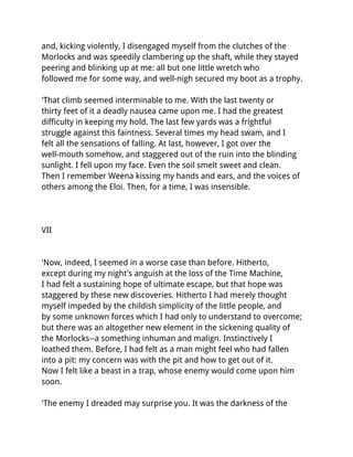 and, kicking violently, I disengaged myself from the clutches of the
Morlocks and was speedily clambering up the shaft, while they stayed
peering and blinking up at me: all but one little wretch who
followed me for some way, and well-nigh secured my boot as a trophy.

'That climb seemed interminable to me. With the last twenty or
thirty feet of it a deadly nausea came upon me. I had the greatest
difficulty in keeping my hold. The last few yards was a frightful
struggle against this faintness. Several times my head swam, and I
felt all the sensations of falling. At last, however, I got over the
well-mouth somehow, and staggered out of the ruin into the blinding
sunlight. I fell upon my face. Even the soil smelt sweet and clean.
Then I remember Weena kissing my hands and ears, and the voices of
others among the Eloi. Then, for a time, I was insensible.




VII


'Now, indeed, I seemed in a worse case than before. Hitherto,
except during my night's anguish at the loss of the Time Machine,
I had felt a sustaining hope of ultimate escape, but that hope was
staggered by these new discoveries. Hitherto I had merely thought
myself impeded by the childish simplicity of the little people, and
by some unknown forces which I had only to understand to overcome;
but there was an altogether new element in the sickening quality of
the Morlocks--a something inhuman and malign. Instinctively I
loathed them. Before, I had felt as a man might feel who had fallen
into a pit: my concern was with the pit and how to get out of it.
Now I felt like a beast in a trap, whose enemy would come upon him
soon.

'The enemy I dreaded may surprise you. It was the darkness of the
 