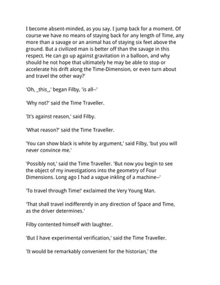 I become absent-minded, as you say. I jump back for a moment. Of
course we have no means of staying back for any length of Time, any
more than a savage or an animal has of staying six feet above the
ground. But a civilized man is better off than the savage in this
respect. He can go up against gravitation in a balloon, and why
should he not hope that ultimately he may be able to stop or
accelerate his drift along the Time-Dimension, or even turn about
and travel the other way?'

'Oh, _this_,' began Filby, 'is all--'

'Why not?' said the Time Traveller.

'It's against reason,' said Filby.

'What reason?' said the Time Traveller.

'You can show black is white by argument,' said Filby, 'but you will
never convince me.'

'Possibly not,' said the Time Traveller. 'But now you begin to see
the object of my investigations into the geometry of Four
Dimensions. Long ago I had a vague inkling of a machine--'

'To travel through Time!' exclaimed the Very Young Man.

'That shall travel indifferently in any direction of Space and Time,
as the driver determines.'

Filby contented himself with laughter.

'But I have experimental verification,' said the Time Traveller.

'It would be remarkably convenient for the historian,' the
 