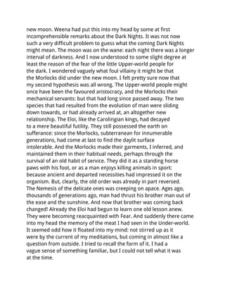 new moon. Weena had put this into my head by some at first
incomprehensible remarks about the Dark Nights. It was not now
such a very difficult problem to guess what the coming Dark Nights
might mean. The moon was on the wane: each night there was a longer
interval of darkness. And I now understood to some slight degree at
least the reason of the fear of the little Upper-world people for
the dark. I wondered vaguely what foul villainy it might be that
the Morlocks did under the new moon. I felt pretty sure now that
my second hypothesis was all wrong. The Upper-world people might
once have been the favoured aristocracy, and the Morlocks their
mechanical servants: but that had long since passed away. The two
species that had resulted from the evolution of man were sliding
down towards, or had already arrived at, an altogether new
relationship. The Eloi, like the Carolingian kings, had decayed
to a mere beautiful futility. They still possessed the earth on
sufferance: since the Morlocks, subterranean for innumerable
generations, had come at last to find the daylit surface
intolerable. And the Morlocks made their garments, I inferred, and
maintained them in their habitual needs, perhaps through the
survival of an old habit of service. They did it as a standing horse
paws with his foot, or as a man enjoys killing animals in sport:
because ancient and departed necessities had impressed it on the
organism. But, clearly, the old order was already in part reversed.
The Nemesis of the delicate ones was creeping on apace. Ages ago,
thousands of generations ago, man had thrust his brother man out of
the ease and the sunshine. And now that brother was coming back
changed! Already the Eloi had begun to learn one old lesson anew.
They were becoming reacquainted with Fear. And suddenly there came
into my head the memory of the meat I had seen in the Under-world.
It seemed odd how it floated into my mind: not stirred up as it
were by the current of my meditations, but coming in almost like a
question from outside. I tried to recall the form of it. I had a
vague sense of something familiar, but I could not tell what it was
at the time.
 