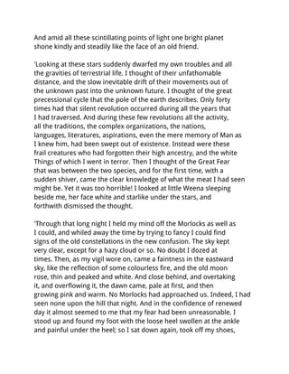And amid all these scintillating points of light one bright planet
shone kindly and steadily like the face of an old friend.

'Looking at these stars suddenly dwarfed my own troubles and all
the gravities of terrestrial life. I thought of their unfathomable
distance, and the slow inevitable drift of their movements out of
the unknown past into the unknown future. I thought of the great
precessional cycle that the pole of the earth describes. Only forty
times had that silent revolution occurred during all the years that
I had traversed. And during these few revolutions all the activity,
all the traditions, the complex organizations, the nations,
languages, literatures, aspirations, even the mere memory of Man as
I knew him, had been swept out of existence. Instead were these
frail creatures who had forgotten their high ancestry, and the white
Things of which I went in terror. Then I thought of the Great Fear
that was between the two species, and for the first time, with a
sudden shiver, came the clear knowledge of what the meat I had seen
might be. Yet it was too horrible! I looked at little Weena sleeping
beside me, her face white and starlike under the stars, and
forthwith dismissed the thought.

'Through that long night I held my mind off the Morlocks as well as
I could, and whiled away the time by trying to fancy I could find
signs of the old constellations in the new confusion. The sky kept
very clear, except for a hazy cloud or so. No doubt I dozed at
times. Then, as my vigil wore on, came a faintness in the eastward
sky, like the reflection of some colourless fire, and the old moon
rose, thin and peaked and white. And close behind, and overtaking
it, and overflowing it, the dawn came, pale at first, and then
growing pink and warm. No Morlocks had approached us. Indeed, I had
seen none upon the hill that night. And in the confidence of renewed
day it almost seemed to me that my fear had been unreasonable. I
stood up and found my foot with the loose heel swollen at the ankle
and painful under the heel; so I sat down again, took off my shoes,
 