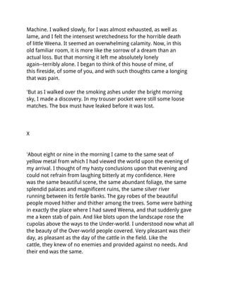 Machine. I walked slowly, for I was almost exhausted, as well as
lame, and I felt the intensest wretchedness for the horrible death
of little Weena. It seemed an overwhelming calamity. Now, in this
old familiar room, it is more like the sorrow of a dream than an
actual loss. But that morning it left me absolutely lonely
again--terribly alone. I began to think of this house of mine, of
this fireside, of some of you, and with such thoughts came a longing
that was pain.

'But as I walked over the smoking ashes under the bright morning
sky, I made a discovery. In my trouser pocket were still some loose
matches. The box must have leaked before it was lost.




X


'About eight or nine in the morning I came to the same seat of
yellow metal from which I had viewed the world upon the evening of
my arrival. I thought of my hasty conclusions upon that evening and
could not refrain from laughing bitterly at my confidence. Here
was the same beautiful scene, the same abundant foliage, the same
splendid palaces and magnificent ruins, the same silver river
running between its fertile banks. The gay robes of the beautiful
people moved hither and thither among the trees. Some were bathing
in exactly the place where I had saved Weena, and that suddenly gave
me a keen stab of pain. And like blots upon the landscape rose the
cupolas above the ways to the Under-world. I understood now what all
the beauty of the Over-world people covered. Very pleasant was their
day, as pleasant as the day of the cattle in the field. Like the
cattle, they knew of no enemies and provided against no needs. And
their end was the same.
 