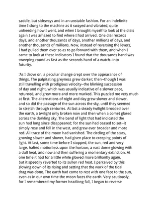 saddle, but sideways and in an unstable fashion. For an indefinite
time I clung to the machine as it swayed and vibrated, quite
unheeding how I went, and when I brought myself to look at the dials
again I was amazed to find where I had arrived. One dial records
days, and another thousands of days, another millions of days, and
another thousands of millions. Now, instead of reversing the levers,
I had pulled them over so as to go forward with them, and when I
came to look at these indicators I found that the thousands hand was
sweeping round as fast as the seconds hand of a watch--into
futurity.

'As I drove on, a peculiar change crept over the appearance of
things. The palpitating greyness grew darker; then--though I was
still travelling with prodigious velocity--the blinking succession
of day and night, which was usually indicative of a slower pace,
returned, and grew more and more marked. This puzzled me very much
at first. The alternations of night and day grew slower and slower,
and so did the passage of the sun across the sky, until they seemed
to stretch through centuries. At last a steady twilight brooded over
the earth, a twilight only broken now and then when a comet glared
across the darkling sky. The band of light that had indicated the
sun had long since disappeared; for the sun had ceased to set--it
simply rose and fell in the west, and grew ever broader and more
red. All trace of the moon had vanished. The circling of the stars,
growing slower and slower, had given place to creeping points of
light. At last, some time before I stopped, the sun, red and very
large, halted motionless upon the horizon, a vast dome glowing with
a dull heat, and now and then suffering a momentary extinction. At
one time it had for a little while glowed more brilliantly again,
but it speedily reverted to its sullen red heat. I perceived by this
slowing down of its rising and setting that the work of the tidal
drag was done. The earth had come to rest with one face to the sun,
even as in our own time the moon faces the earth. Very cautiously,
for I remembered my former headlong fall, I began to reverse
 