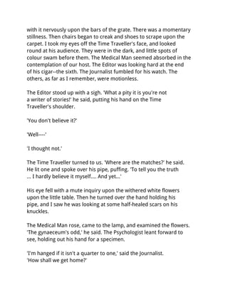 with it nervously upon the bars of the grate. There was a momentary
stillness. Then chairs began to creak and shoes to scrape upon the
carpet. I took my eyes off the Time Traveller's face, and looked
round at his audience. They were in the dark, and little spots of
colour swam before them. The Medical Man seemed absorbed in the
contemplation of our host. The Editor was looking hard at the end
of his cigar--the sixth. The Journalist fumbled for his watch. The
others, as far as I remember, were motionless.

The Editor stood up with a sigh. 'What a pity it is you're not
a writer of stories!' he said, putting his hand on the Time
Traveller's shoulder.

'You don't believe it?'

'Well----'

'I thought not.'

The Time Traveller turned to us. 'Where are the matches?' he said.
He lit one and spoke over his pipe, puffing. 'To tell you the truth
... I hardly believe it myself.... And yet...'

His eye fell with a mute inquiry upon the withered white flowers
upon the little table. Then he turned over the hand holding his
pipe, and I saw he was looking at some half-healed scars on his
knuckles.

The Medical Man rose, came to the lamp, and examined the flowers.
'The gynaeceum's odd,' he said. The Psychologist leant forward to
see, holding out his hand for a specimen.

'I'm hanged if it isn't a quarter to one,' said the Journalist.
'How shall we get home?'
 