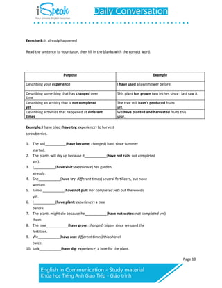 Exercise 8: It already happened
Page 10
Read the sentence to your tutor, then fill in the blanks with the correct word.
Purpose Example
Describing your experience I have used a lawnmower before.
Describing something that has changed over
time
This plant has grown two inches since I last saw it.
Describing an activity that is not completed
yet
The tree still hasn’t produced fruits
yet.
Describing activities that happened at different
times
We have planted and harvested fruits this
year.
Example: I have tried (have try: experience) to harvest
strawberries.
1. The soil (have become: changed) hard since summer
started.
2. The plants will dry up because it (have not rain: not completed
yet).
3. I (have visit: experience) her garden
already.
4. She (have try: different times) several fertilizers, but none
worked.
5. James (have not pull: not completed yet) out the weeds
yet.
6. I (have plant: experience) a tree
before.
7. The plants might die because he (have not water: not completed yet)
them.
8. The tree (have grow: changed) bigger since we used the
fertilizer.
9. We (have use: different times) this shovel
twice.
10. Jack (have dig: experience) a hole for the plant.
 