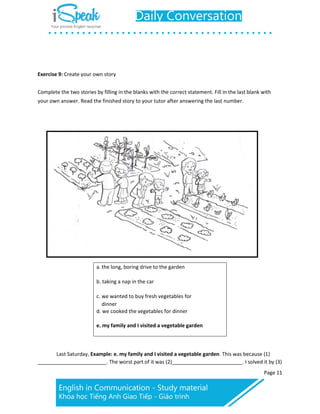 Page 11
Exercise 9: Create your own story
Complete the two stories by filling in the blanks with the correct statement. Fill in the last blank with
your own answer. Read the finished story to your tutor after answering the last number.
a. the long, boring drive to the garden
b. taking a nap in the car
c. we wanted to buy fresh vegetables for
dinner
d. we cooked the vegetables for dinner
e. my family and I visited a vegetable garden
Last Saturday, Example: e. my family and I visited a vegetable garden. This was because (1)
. The worst part of it was (2) . I solved it by (3)
 