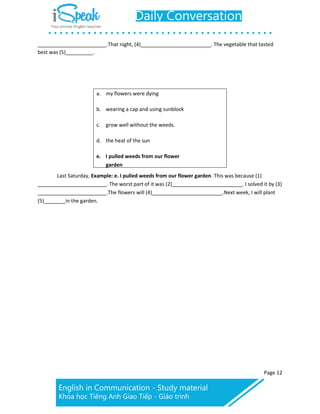 Page 12
.That night, (4) . The vegetable that tasted
best was (5) .
a. my flowers were dying
b. wearing a cap and using sunblock
c. grow well without the weeds.
d. the heat of the sun
e. I pulled weeds from our flower
garden
Last Saturday, Example: e. I pulled weeds from our flower garden. This was because (1)
. The worst part of it was (2) . I solved it by (3)
.The flowers will (4) .Next week, I will plant
(5) in the garden.
 