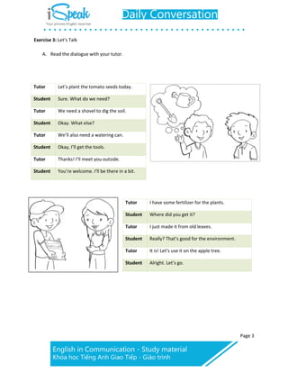 Page 3
Exercise 3: Let’s Talk
A. Read the dialogue with your tutor.
Tutor Let’s plant the tomato seeds today.
Student Sure. What do we need?
Tutor We need a shovel to dig the soil.
Student Okay. What else?
Tutor We’ll also need a watering can.
Student Okay, I’ll get the tools.
Tutor Thanks! I’ll meet you outside.
Student You’re welcome. I’ll be there in a bit.
Tutor I have some fertilizer for the plants.
Student Where did you get it?
Tutor I just made it from old leaves.
Student Really? That’s good for the environment.
Tutor It is! Let’s use it on the apple tree.
Student Alright. Let’s go.
 