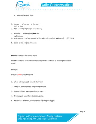 Page 4
B. Repeat after your tutor.
1. tomato - | təˈmeɪˌtoʊ | or [tuh-mey-
toh] cà chua
2. hole - | hoʊl | or [hohl]
3. watering - | ˈwɒtərɪŋ | or [waw-ter-
4.
ing]
environment - | ənˈvaɪrənmənt |or [en-vahy-ruh n-muh nt, -vahy-ern-] môi tr ng
5. apple- | ˈæpl ̩|or [ap-uh l]
Exercise 4: Choose the correct word
Read the sentence to your tutor, then complete the sentence by choosing the correct
word.
Example:
Did you (water, pest) the plants?
1. When will you (weed, harvest) the fruits?
2. The (soil, pest) is perfect for growing oranges.
3. Use the (shovel, lawnmower) to cut grass.
4. The tree gets water from its (roots, pests).
5. You can use (fertilizer, shovel) to help a plant grow bigger.
 