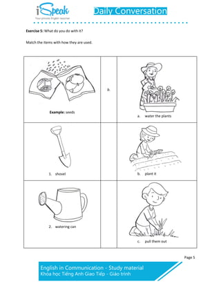 Page 5
Exercise 5: What do you do with it?
Match the items with how they are used.
Example: seeds
b.
a. water the plants
1. shovel b. plant it
2. watering can
c. pull them out
 