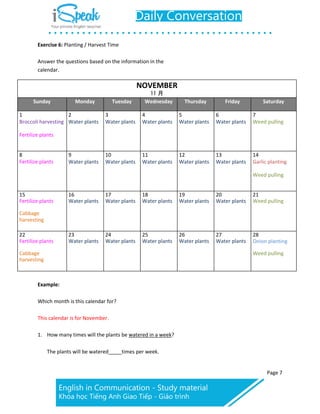 Page 7
Exercise 6: Planting / Harvest Time
Answer the questions based on the information in the
calendar.
NOVEMBER
11 月
Sunday Monday Tuesday Wednesday Thursday Friday Saturday
1
Broccoli harvesting
Fertilize plants
2
Water plants
3
Water plants
4
Water plants
5
Water plants
6
Water plants
7
Weed pulling
8
Fertilize plants
9
Water plants
10
Water plants
11
Water plants
12
Water plants
13
Water plants
14
Garlic planting
Weed pulling
15
Fertilize plants
Cabbage
harvesting
16
Water plants
17
Water plants
18
Water plants
19
Water plants
20
Water plants
21
Weed pulling
22
Fertilize plants
Cabbage
harvesting
23
Water plants
24
Water plants
25
Water plants
26
Water plants
27
Water plants
28
Onion planting
Weed pulling
Example:
Which month is this calendar for?
This calendar is for November.
1. How many times will the plants be watered in a week?
The plants will be watered times per week.
 