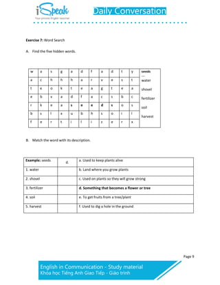 Page 9
Exercise 7: Word Search
A. Find the five hidden words.
w a s g a d f a d t y seeds
water
shovel
fertilizer
soil
harvest
a c h h h a r v e s t
t c o k t e a g t e a
e b v a d f a c s b c
r k e a s e e d s o s
b s l x u b h s o i l
f e r t i l i z e r x
B. Match the word with its description.
Example: seeds
d.
a. Used to keep plants alive
1. water b. Land where you grow plants
2. shovel c. Used on plants so they will grow strong
3. fertilizer d. Something that becomes a flower or tree
4. soil e. To get fruits from a tree/plant
5. harvest f. Used to dig a hole in the ground
 