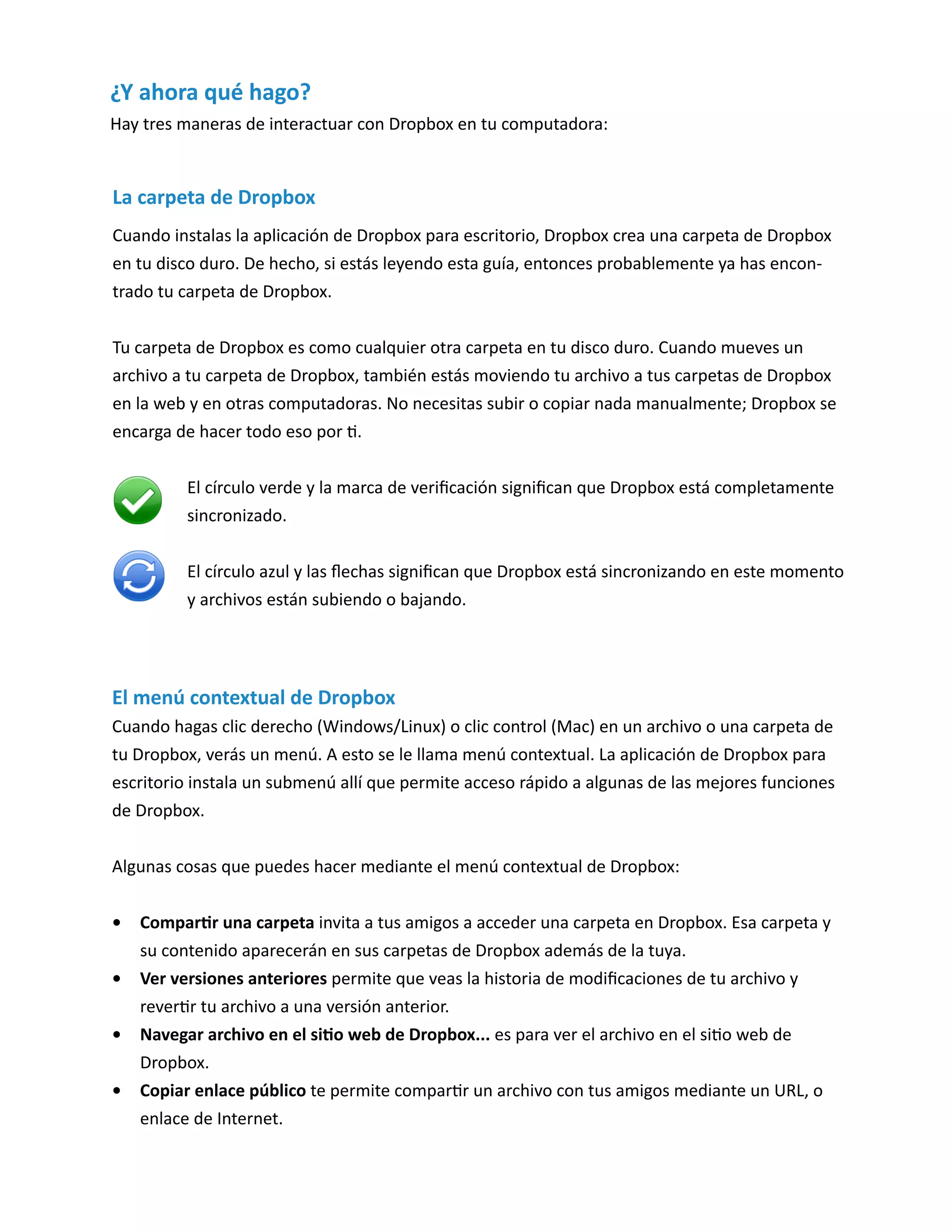 El menú contextual de Dropbox 
Cuando hagas clic derecho (Windows/Linux) o clic control (Mac) en un archivo o una carpeta de tu Dropbox, verás un menú. A esto se le llama menú contextual. La aplicación de Dropbox para escritorio instala un submenú allí que permite acceso rápido a algunas de las mejores funciones de Dropbox. 
Algunas cosas que puedes hacer mediante el menú contextual de Dropbox: 
• Compartir una carpeta invita a tus amigos a acceder una carpeta en Dropbox. Esa carpeta y su contenido aparecerán en sus carpetas de Dropbox además de la tuya. 
• Ver versiones anteriores permite que veas la historia de modificaciones de tu archivo y revertir tu archivo a una versión anterior. 
• Navegar archivo en el sitio web de Dropbox... es para ver el archivo en el sitio web de Dropbox. 
• Copiar enlace público te permite compartir un archivo con tus amigos mediante un URL, o enlace de Internet. 
La carpeta de Dropbox 
Cuando instalas la aplicación de Dropbox para escritorio, Dropbox crea una carpeta de Dropbox en tu disco duro. De hecho, si estás leyendo esta guía, entonces probablemente ya has encontrado tu carpeta de Dropbox. 
Tu carpeta de Dropbox es como cualquier otra carpeta en tu disco duro. Cuando mueves un archivo a tu carpeta de Dropbox, también estás moviendo tu archivo a tus carpetas de Dropbox en la web y en otras computadoras. No necesitas subir o copiar nada manualmente; Dropbox se encarga de hacer todo eso por ti. 
El círculo verde y la marca de verificación significan que Dropbox está completamente sincronizado. 
El círculo azul y las flechas significan que Dropbox está sincronizando en este momento y archivos están subiendo o bajando. 
¿Y ahora qué hago? 
Hay tres maneras de interactuar con Dropbox en tu computadora:  
