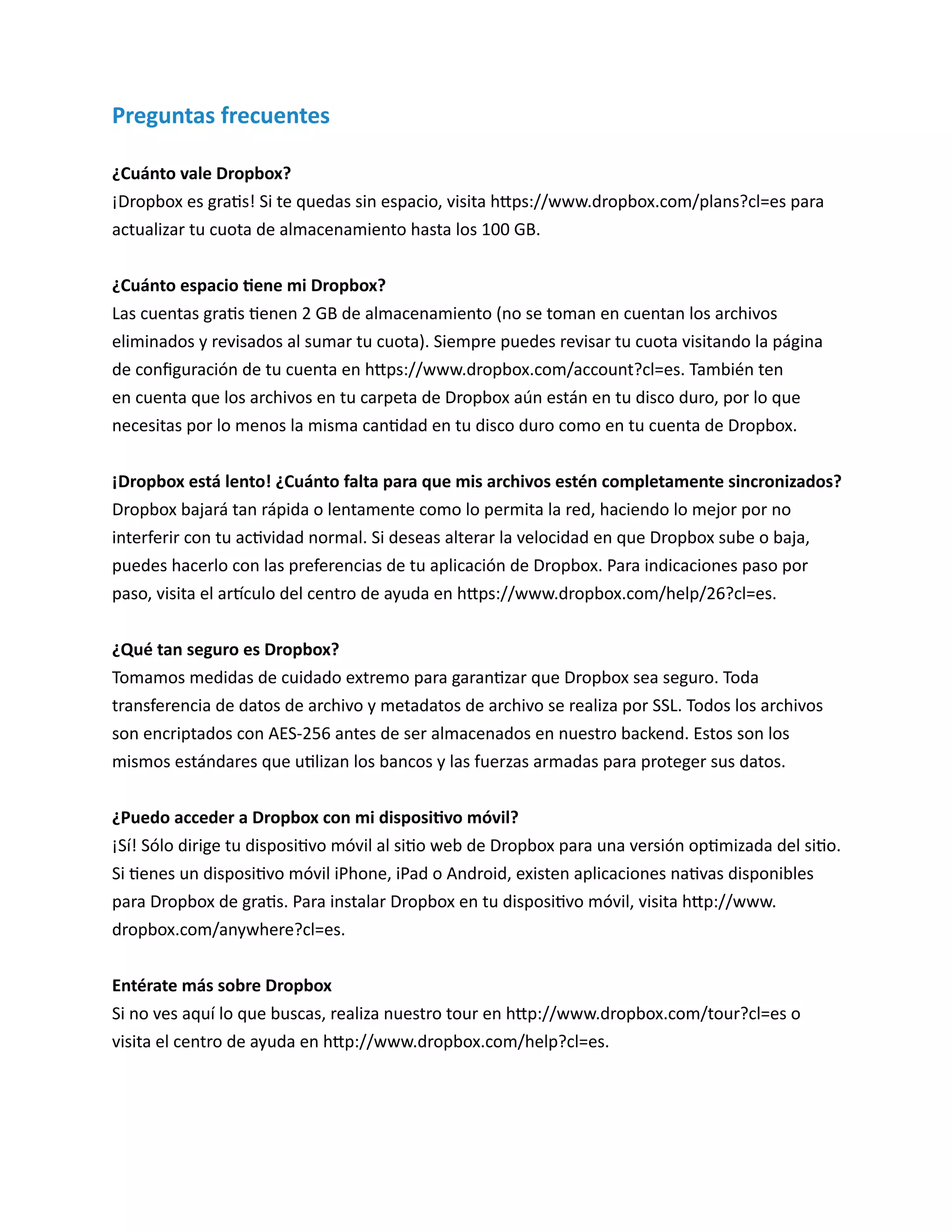 Preguntas frecuentes 
¿Cuánto vale Dropbox? 
¡Dropbox es gratis! Si te quedas sin espacio, visita https://www.dropbox.com/plans?cl=es para actualizar tu cuota de almacenamiento hasta los 100 GB. 
¿Cuánto espacio tiene mi Dropbox? 
Las cuentas gratis tienen 2 GB de almacenamiento (no se toman en cuentan los archivos eliminados y revisados al sumar tu cuota). Siempre puedes revisar tu cuota visitando la página de configuración de tu cuenta en https://www.dropbox.com/account?cl=es. También ten en cuenta que los archivos en tu carpeta de Dropbox aún están en tu disco duro, por lo que necesitas por lo menos la misma cantidad en tu disco duro como en tu cuenta de Dropbox. 
¡Dropbox está lento! ¿Cuánto falta para que mis archivos estén completamente sincronizados? 
Dropbox bajará tan rápida o lentamente como lo permita la red, haciendo lo mejor por no interferir con tu actividad normal. Si deseas alterar la velocidad en que Dropbox sube o baja, puedes hacerlo con las preferencias de tu aplicación de Dropbox. Para indicaciones paso por paso, visita el artículo del centro de ayuda en https://www.dropbox.com/help/26?cl=es. 
¿Qué tan seguro es Dropbox? 
Tomamos medidas de cuidado extremo para garantizar que Dropbox sea seguro. Toda transferencia de datos de archivo y metadatos de archivo se realiza por SSL. Todos los archivos son encriptados con AES-256 antes de ser almacenados en nuestro backend. Estos son los mismos estándares que utilizan los bancos y las fuerzas armadas para proteger sus datos. 
¿Puedo acceder a Dropbox con mi dispositivo móvil? 
¡Sí! Sólo dirige tu dispositivo móvil al sitio web de Dropbox para una versión optimizada del sitio. Si tienes un dispositivo móvil iPhone, iPad o Android, existen aplicaciones nativas disponibles para Dropbox de gratis. Para instalar Dropbox en tu dispositivo móvil, visita http://www. dropbox.com/anywhere?cl=es. 
Entérate más sobre Dropbox 
Si no ves aquí lo que buscas, realiza nuestro tour en http://www.dropbox.com/tour?cl=es o visita el centro de ayuda en http://www.dropbox.com/help?cl=es. 