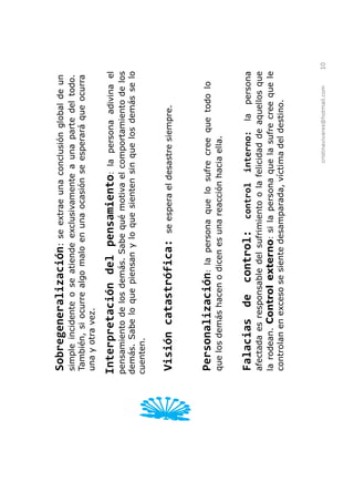 Sobregeneralización:          se extrae una conclusión global de un
simple incidente o se atiende exclusivamente a una parte del todo.
También, si ocurre algo malo en una ocasión se esperará que ocurra
una y otra vez.

Interpretación del pensamiento:               la persona adivina el
pensamiento de los demás. Sabe qué motiva el comportamiento de los
demás. Sabe lo que piensan y lo que sienten sin que los demás se lo
cuenten.


Visión catastrófica:            se espera el desastre siempre.



Personalización:        la persona que lo sufre cree que todo lo
que los demás hacen o dicen es una reacción hacia ella.


Falacias de control:               control    interno:     la persona
afectada es responsable del sufrimiento o la felicidad de aquellos que
la rodean. Control externo: si la persona que la sufre cree que le
controlan en exceso se siente desamparada, víctima del destino.



                                                cristinavivares@hotmail.com   10
 