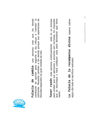 Falacia de cambio:            una persona cree que los demás
cambiarán de opinión para seguirla si les influye o             lo
suficiente. Necesita cambiar a los demás porque sus esperanzas de
felicidad dependen en gran medida de ello.



Tener razón:      esta persona continuamente está en un proceso
para probar que sus opiniones y acciones son correctas. Es imposible
que se equivoque y hará cualquier cosa para demostrar que tiene
razón.



La falacia de la recompensa divina:                      espera cobrar
algún día todo el sacrificio realizado.




                                               cristinavivares@hotmail.com   12
 