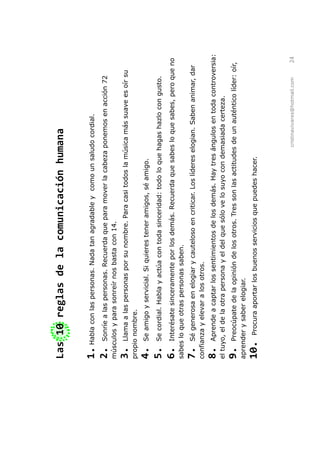 Las 10 reglas de la comunicación humana

1. Habla con las personas. Nada tan agradable y como un saludo cordial.
2. Sonríe a las personas. Recuerda que para mover la cabeza ponemos en acción 72
músculos y para sonreír nos basta con 14.
3.   Llama a las personas por su nombre. Para casi todos la música más suave es oír su
propio nombre.
4.   Se amigo y servicial. Si quieres tener amigos, sé amigo.
5.   Se cordial. Habla y actúa con toda sinceridad: todo lo que hagas hazlo con gusto.

6.   Interésate sinceramente por los demás. Recuerda que sabes lo que sabes, pero que no
sabes lo que otras personas saben.
7.    Sé generosa en elogiar y cauteloso en criticar. Los líderes elogian. Saben animar, dar
confianza y elevar a los otros.
8.    Aprende a captar los sentimientos de los demás. Hay tres ángulos en toda controversia:
el tuyo, el de la otra persona y el del que sólo ve lo suyo con demasiada certeza.
9.   Preocúpate de la opinión de los otros. Tres son las actitudes de un auténtico líder: oír,
aprender y saber elogiar.
10.    Procura aportar los buenos servicios que puedes hacer.




                                                                   cristinavivares@hotmail.com   24
 