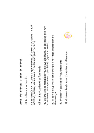 Ante una crítica ¡Tener en cuenta!

Si la crítica es razonable.

 Si la relación con la persona que emite la crítica es importante (relación
afectiva, laboral, vecinal o es un señor que pasa por ahí).

Si está adecuadamente formulada.

 Si es una crítica manipulativa, incluye amenaza, se sospecha que hay
cuestiones de mayor calado por debajo (agenda oculta).

 Si el cambio supone mucha energía o nos deja en posición de
desventaja.

Si me hacen esa crítica frecuentemente

Si el momento de la conversación es el idóneo.




                                                        cristinavivares@hotmail.com   35
 
